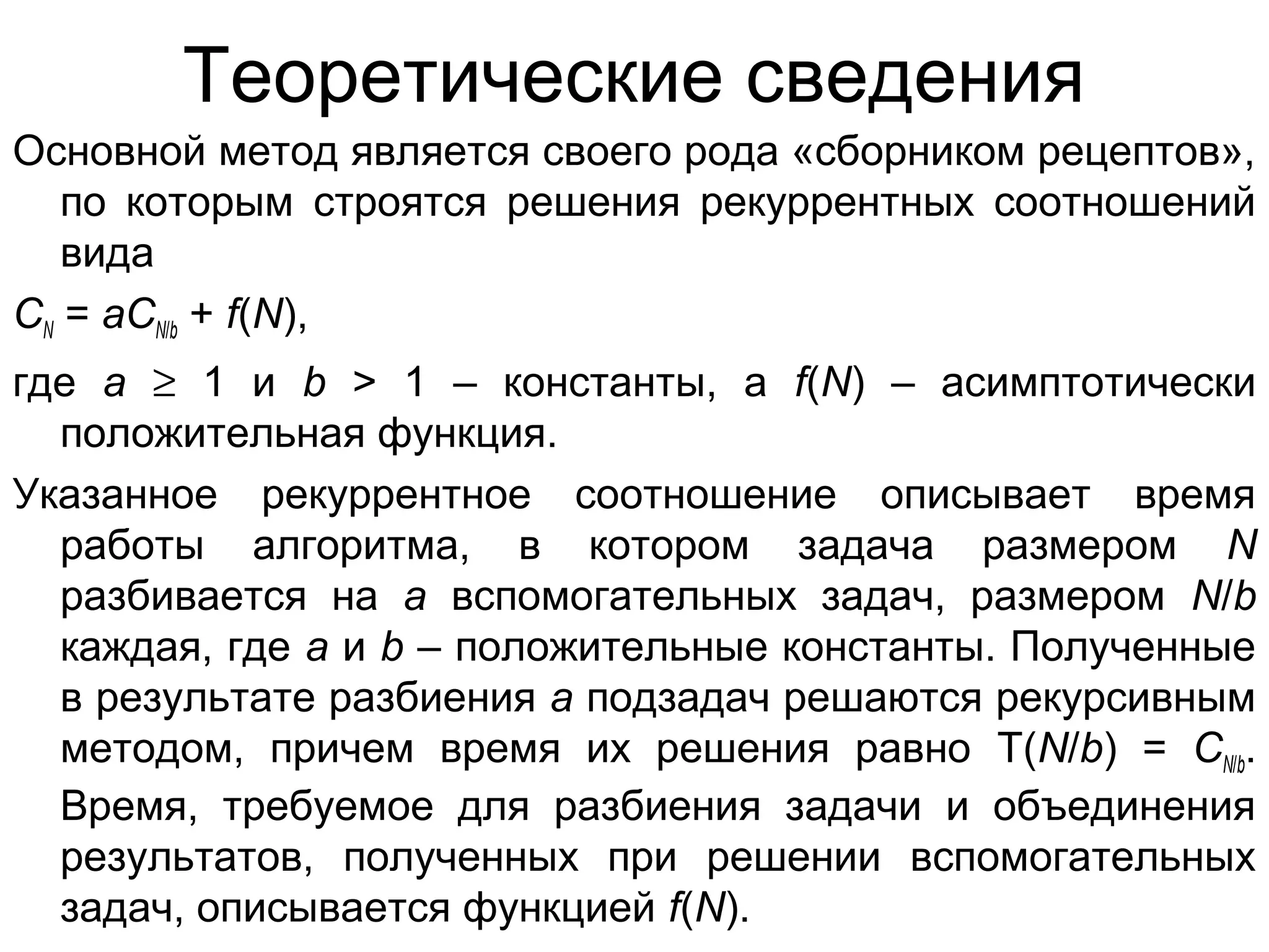 Теоретические сведения
Основной метод является своего рода «сборником рецептов»,
по которым строятся решения рекуррентных соотношений
вида
CN = aCN/b + f(N),
где a ≥ 1 и b > 1 – константы, а f(N) – асимптотически
положительная функция.
Указанное рекуррентное соотношение описывает время
работы алгоритма, в котором задача размером N
разбивается на a вспомогательных задач, размером N/b
каждая, где a и b – положительные константы. Полученные
в результате разбиения a подзадач решаются рекурсивным
методом, причем время их решения равно T(N/b) = CN/b.
Время, требуемое для разбиения задачи и объединения
результатов, полученных при решении вспомогательных
задач, описывается функцией f(N).

 
