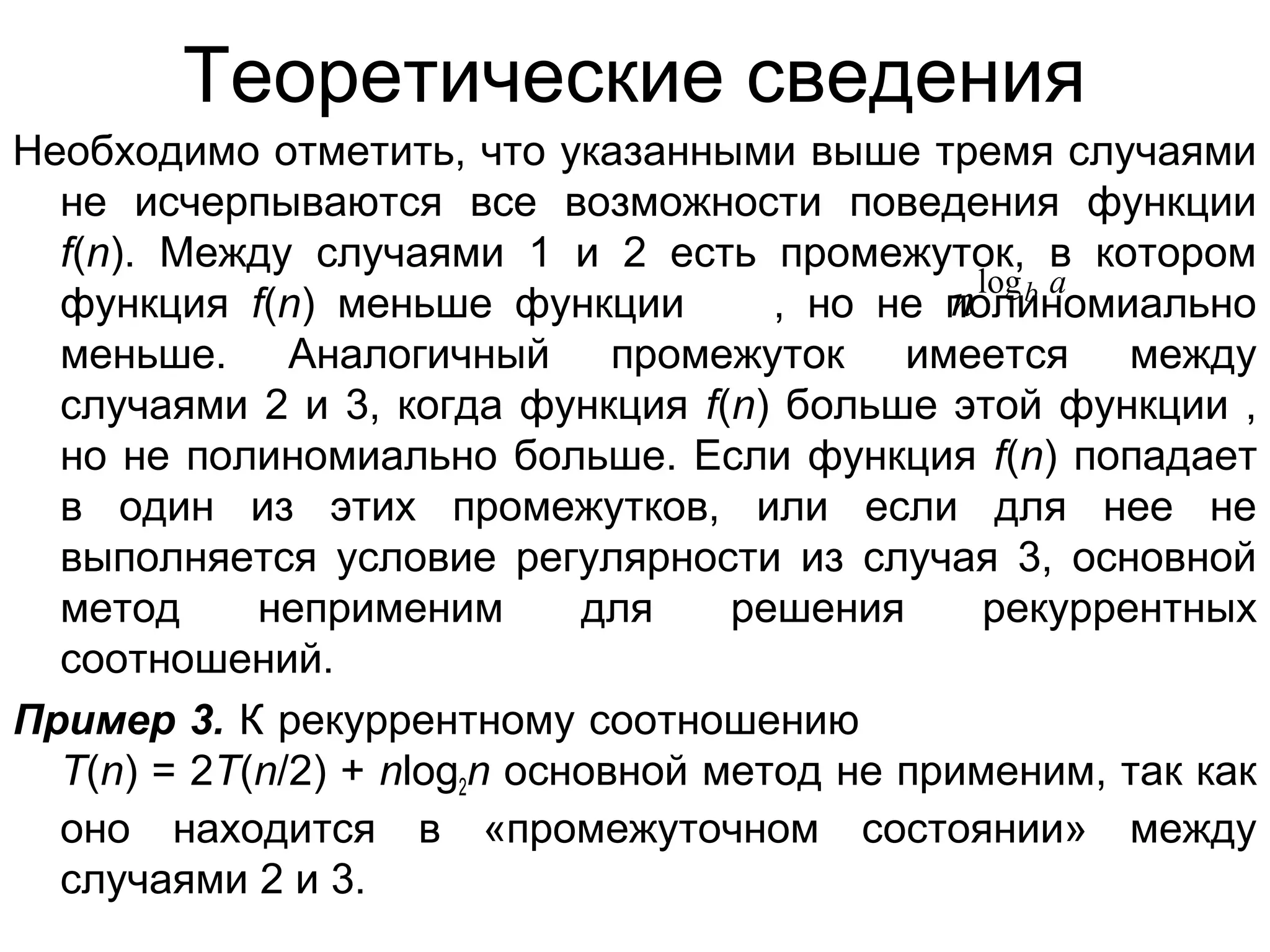 Теоретические сведения
Необходимо отметить, что указанными выше тремя случаями
не исчерпываются все возможности поведения функции
f(n). Между случаями 1 и 2 есть промежуток, в котором
n log b a
функция f(n) меньше функции
, но не полиномиально
меньше. Аналогичный промежуток имеется между
случаями 2 и 3, когда функция f(n) больше этой функции ,
но не полиномиально больше. Если функция f(n) попадает
в один из этих промежутков, или если для нее не
выполняется условие регулярности из случая 3, основной
метод
неприменим
для
решения
рекуррентных
соотношений.
Пример 3. К рекуррентному соотношению
T(n) = 2T(n/2) + nlog2n основной метод не применим, так как
оно находится в «промежуточном состоянии» между
случаями 2 и 3.

 