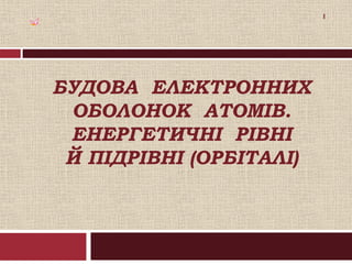 1

БУДОВА ЕЛЕКТРОННИХ
ОБОЛОНОК АТОМІВ.
ЕНЕРГЕТИЧНІ РІВНІ
Й ПІДРІВНІ (ОРБІТАЛІ)

 