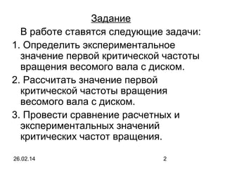 Задание
В работе ставятся следующие задачи:
1. Определить экспериментальное
значение первой критической частоты
вращения весомого вала с диском.
2. Рассчитать значение первой
критической частоты вращения
весомого вала с диском.
3. Провести сравнение расчетных и
экспериментальных значений
критических частот вращения.
26.02.14

2

 