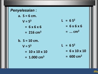 Penyelesaian :
a. S = 6 cm.
V = S3
= 6x6x6
= 216 cm3

b. S = 10 cm.
V = S3
= 10 x 10 x 10
= 1.000 cm3

L = 6 S2
= 6x6x6
= ... cm2

L = 6 S2
= 6 x 10 x 10
= 600 cm2

ma

 