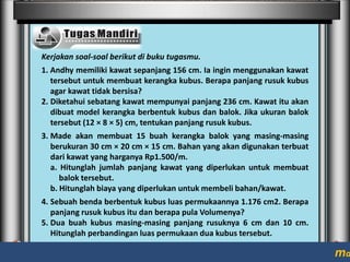 Kerjakan soal-soal berikut di buku tugasmu.
1. Andhy memiliki kawat sepanjang 156 cm. Ia ingin menggunakan kawat
tersebut untuk membuat kerangka kubus. Berapa panjang rusuk kubus
agar kawat tidak bersisa?
2. Diketahui sebatang kawat mempunyai panjang 236 cm. Kawat itu akan
dibuat model kerangka berbentuk kubus dan balok. Jika ukuran balok
tersebut (12 × 8 × 5) cm, tentukan panjang rusuk kubus.
3. Made akan membuat 15 buah kerangka balok yang masing-masing
berukuran 30 cm × 20 cm × 15 cm. Bahan yang akan digunakan terbuat
dari kawat yang harganya Rp1.500/m.
a. Hitunglah jumlah panjang kawat yang diperlukan untuk membuat
balok tersebut.
b. Hitunglah biaya yang diperlukan untuk membeli bahan/kawat.
4. Sebuah benda berbentuk kubus luas permukaannya 1.176 cm2. Berapa
panjang rusuk kubus itu dan berapa pula Volumenya?
5. Dua buah kubus masing-masing panjang rusuknya 6 cm dan 10 cm.
Hitunglah perbandingan luas permukaan dua kubus tersebut.

ma

 