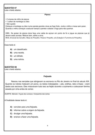 QUESTÃO 07
Leia o texto abaixo.
Pipoca
• 2 xícaras de milho de pipoca
• 1 colher de manteiga ou óleo
• Sal a gosto
Coloque a manteiga ou óleo numa panela grande e leve ao fogo forte. Junte o milho e mexa sem parar.
Quando o milho começar a estourar tampe a panela e abaixe o fogo para não queimar.
OBS.: Se gostar de pipoca doce faça uma calda de açúcar em ponto de fio e jogue as pipocas que já
devem estar prontas. Misture bem, esfrie e sirva.
REIS, Emanoel de Carvalho. Mesa do Pimpolho. Paraná: Pimpolho, s/d.(Coleção A Turminha do Pimpolho).

Esse texto é:
A) um classificado.
B) uma receita.
C) um bilhete.
D) uma notícia.

QUESTÃO 08
Leia o texto abaixo.

Feijoada
Nasceu nas senzalas que abrigavam os escravos no Rio de Janeiro no final do século XIX.
Quando os nobres matavam um porco, os restos indesejados – pés, orelhas, rabo e tripas – eram
dados aos escravos. Eles misturavam tudo isso ao feijão durante o cozimento e colocavam farinha
assada por cima antes de comer.
DUARTE, Marcelo. O guia dos curiosos. Companhia das Letras.

A finalidade desse texto é:

A) convidar para uma feijoada.
B) informar sobre a origem da feijoada.
C) divulgar uma feijoada.
D) ensinar a fazer uma feijoada.

4

 