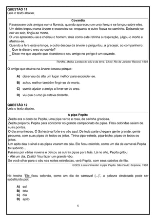 QUESTÃO 11
Leia o texto abaixo.
Covardia
Passeavam dois amigos numa floresta, quando apareceu um urso feroz e se lançou sobre eles.
Um deles trepou numa árvore e escondeu-se, enquanto o outro ficava no caminho. Deixando-se
cair ao solo, fingiu-se morto.
O urso aproximou-se e cheirou o homem, mas como este retinha a respiração, julgou-o morto e
afastou-se.
Quando a fera estava longe, o outro desceu da árvore e perguntou, a gracejar, ao companheiro:
_ Que te disse o urso ao ouvido?
_ Disse-me que aquele que abandona o seu amigo no perigo é um covarde.
TAHAN, Malba. Lendas do céu e da terra. 23 ed. Rio de Janeiro: Record, 1998.

O amigo que estava na árvore desceu porque:
A) observou do alto um lugar melhor para esconder-se.
B) achou melhor também fingir-se de morto.
C) queria ajudar o amigo a livrar-se do urso.
D) viu que o urso já estava distante.
QUESTÃO 12
Leia o texto abaixo.
A pipa Pepita
Zezito era o dono de Pepita, uma pipa verde e rosa, de carinha graciosa.
Zezito preparou Pepita para concorrer no grande campeonato de pipas. Fitas coloridas saíam de
suas pontas.
O dia amanheceu. O Sol estava forte e o céu azul. De toda parte chegava gente grande, gente
pequena, com suas pipas de todos os jeitos. Tinha pipa-estrela, pipa-bicho, pipas de todos os
jeitos.
Um apito deu o sinal e as pipas voaram no céu. Ele ficou colorido, como um dia de carnaval.Pepita
foi subindo...
Passou por várias nuvens e deixou as outras pipas para trás. Lá no alto, Pepita gritou:
- Até um dia, Zezito! Vou fazer um grande vôo.
Se você olhar para o céu nas noites estreladas, verá Pepita, com seus cabelos de fita.
GOES, Lúcia Pimentel. A pipa Pepita. São Paulo: Scipione, 1988.

No trecho “Ele ficou colorido, como um dia de carnaval (...)”, a palavra destacada pode ser
substituída por:
A)
B)
C)
D)

sol
céu
dia
apito
6

 