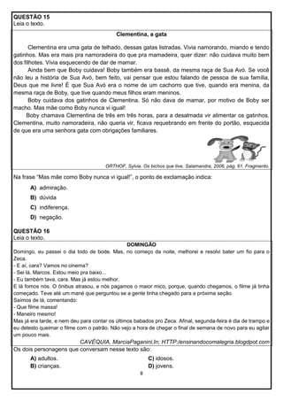 QUESTÃO 15
Leia o texto.
Clementina, a gata
Clementina era uma gata de telhado, dessas gatas listradas. Vivia namorando, miando e tendo
gatinhos. Mas era mais pra namoradeira do que pra mamadeira, quer dizer: não cuidava muito bem
dos filhotes. Vivia esquecendo de dar de mamar.
Ainda bem que Boby cuidava! Boby também era bassê, da mesma raça de Sua Avó. Se você
não leu a história de Sua Avó, bem feito, vai pensar que estou falando de pessoa de sua família,
Deus que me livre! É que Sua Avó era o nome de um cachorro que tive, quando era menina, da
mesma raça de Boby, que tive quando meus filhos eram meninos.
Boby cuidava dos gatinhos de Clementina. Só não dava de mamar, por motivo de Boby ser
macho. Mas mãe como Boby nunca vi igual!
Boby chamava Clementina de três em três horas, para a desalmada vir alimentar os gatinhos.
Clementina, muito namoradeira, não queria vir, ficava requebrando em frente do portão, esquecida
de que era uma senhora gata com obrigações familiares.

ORTHOF, Sylvia. Os bichos que tive. Salamandra, 2006, pág. 61. Fragmento.

Na frase “Mas mãe como Boby nunca vi igual!”, o ponto de exclamação indica:
A) admiração.
B) dúvida
C) indiferença.
D) negação.
QUESTÃO 16
Leia o texto.
DOMINGÃO
Domingo, eu passei o dia todo de bode. Mas, no começo da noite, melhorei e resolvi bater um fio para o
Zeca.
- E aí, cara? Vamos no cinema?
- Sei lá, Marcos. Estou meio pra baixo...
- Eu também tava, cara. Mas já estou melhor.
E lá fomos nós. O ônibus atrasou, e nós pagamos o maior mico, porque, quando chegamos, o filme já tinha
começado. Teve até um mané que perguntou se a gente tinha chegado para a próxima seção.
Saímos de lá, comentando:
- Que filme massa!
- Maneiro mesmo!
Mas já era tarde, e nem deu para contar os últimos babados pro Zeca. Afinal, segunda-feira é dia de trampo e
eu detesto queimar o filme com o patrão. Não vejo a hora de chegar o final de semana de novo para eu agitar
um pouco mais.

CAVÉQUIA, MarciaPaganini,In; HTTP:/ensinandocomalegria.blogdpot.com
Os dois personagens que conversam nesse texto são:
A) adultos.
B) crianças.

C) idosos.
D) jovens.
8

 