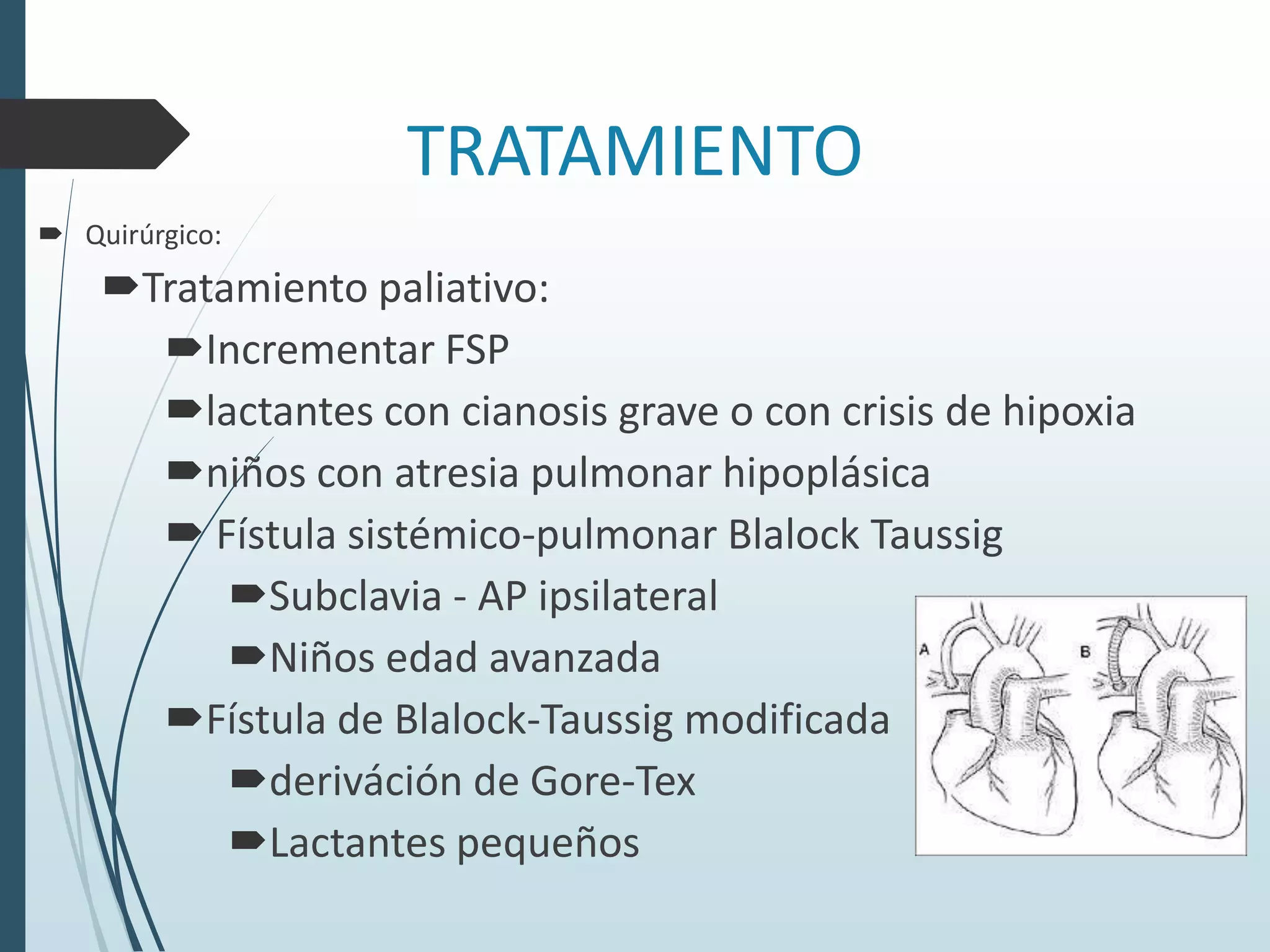 TRATAMIENTO
 Quirúrgico:

Tratamiento paliativo:
Incrementar FSP
lactantes con cianosis grave o con crisis de hipoxia
niños con atresia pulmonar hipoplásica
 Fístula sistémico-pulmonar Blalock Taussig
Subclavia - AP ipsilateral
Niños edad avanzada
Fístula de Blalock-Taussig modificada
deriváción de Gore-Tex
Lactantes pequeños

 