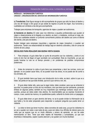 PROMOCIÓN TURÍSTICA LOCAL Y ATENCIÓN AL VISITANTE

17 de
febrero de
2013

MÓDULO I. INFORMACIÓN TURÍSTICA
UNIDAD I. ORGANIZACIÓN DEL SERVICIO DE INFORMACIÓN TURÍSTICA

c) Transferista. Esta figura recoge la del acompañante de grupos que sólo los lleva al destino y
una vez allí recoge a otro grupo al que asiste de regreso al punto de origen. Sus funciones y
cualidades son similares a las del guía acompañante.
Trabajan para empresas de transporte, agencias de viajes o pueden ser autónomos.
d) Asistente en destino. En este caso nos referimos a aquellos profesionales que ayudan al
viajero a desenvolverse en la llegada a su destino, es decir, a instalarse, continuar el viaje, etc.
Entre sus cualidades estarán un profundo conocimiento práctico del destino así como el idioma
del cliente y del país de destino.
Suelen trabajar para empresas mayoristas y agencias de viajes (receptivo), o pueden ser
autónomos. Tienen una estacionalidad de trabajo baja en destinos culturales y alta en zonas de
turismo de sol y playa.
DECÁLOGO PARA REALIZAR UNA BUENA VISITA GUIADA
1. Para empezar, el guía debe fijar un punto de encuentro con los visitantes, y tanto el uno
como el otro han de llegar al lugar acordado con puntualidad. Ésta es importante, ya que así
puede hacerse la ruta en el tiempo previsto y sin problemas de posibles compromisos
posteriores.
2. Antes de comenzar la visita el guía tiene que presentarse y decir las normas, como por
ejemplo: no se pueden sacar fotos, no se pueden tocar las obras, no se puede dar de comer a
los animales, etc.
3. El guía también tiene que hacer una introducción de la visita, es decir, sobre lo que va a
tratar, las partes en las que está dividida, qué es lo que vamos a ver, etc.
4. El guía debe hablar alto, para que le oigan todos; debe vocalizar, para que se entienda lo
que dice; no puede poner un tono de voz monótono, sino que tiene que ser cambiante, poniendo
énfasis en algunas partes; también es muy importante que mantenga contacto visual con los
oyentes, porque así éstos están más atentos. Es recomendable que se exprese moviendo el
cuerpo, o sea, usando las manos y no quedándose quieto, soltando la charla como un papagayo.
5. El guía debe tener un gran dominio del tema, no se le puede olvidar la información de la
que habla y ha de estar preparado para responder a cualquier pregunta que pueda tener un
visitante.
6. La visita no tiene que tener muchos datos concretos de cada cosa, ya que los visitantes no
se van a quedar con nada o casi nada de eso, pues son datos muy difíciles de retener para una
visita que se supone que es un modo diferente y ameno de aprender, en vez de estar
memorizando un libro. Tiene que estar repleta de historietas y curiosidades, ya que son
divertidas e interesantes, captan nuestra atención y se quedan con mucha facilidad.

 
