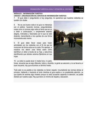 PROMOCIÓN TURÍSTICA LOCAL Y ATENCIÓN AL VISITANTE

17 de
febrero de
2013

MÓDULO I. INFORMACIÓN TURÍSTICA
UNIDAD I. ORGANIZACIÓN DEL SERVICIO DE INFORMACIÓN TURÍSTICA

7. El guía debe ir preguntando si hay preguntas, no queremos que nuestros visitantes se
queden con dudas.
8. No es una buena visita si el guía no interactúa
con el público: haciendo bromas, preguntándoles
cosas como si conocen algo sobre el tema que se va
a tratar a continuación, o simplemente estando
alegres, motivados y fascinados por lo que se está
diciendo, transmitiendo a los oyentes de una forma
inconsciente esto mismo.
9. El guía debe llevar cosas para hacer
actividades con los visitantes con el fin de que se
involucren de forma activa en la visita. Por ejemplo, a
nosotros nos dieron unas fichas sobre cómo
identificar un árbol a través de su hoja, y estuvimos
identificando que árboles veíamos fijándonos en sus
hojas.
10. La visita no puede durar ni media hora, ni cuatro
horas, recuerda que es algo diferente, lúdico y divertido, la gente se saturaría y no se llevaría un
buen recuerdo, hay que encontrar un término medio.
Todo esto no es posible si los visitantes no tienen respeto: incumpliendo las normas dichas al
principio, hablando o haciendo el tonto mientras el guía explica o no prestándole atención, ya
que aparte de sentirse algo molesto porque no está causando captando la atención, se puede
distraer por nuestra culpa. Hay que tener un mínimo de respeto y educación.

 