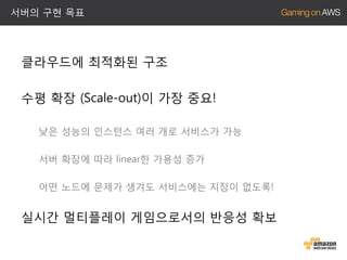 서버의 구현 목표

클라우드에 최적화된 구조

수평 확장 (Scale-out)이 가장 중요!
낮은 성능의 인스턴스 여러 개로 서비스가 가능
서버 확장에 따라 linear한 가용성 증가
어떤 노드에 문제가 생겨도 서비스에는 지장이 없도록!

실시간 멀티플레이 게임으로서의 반응성 확보

 