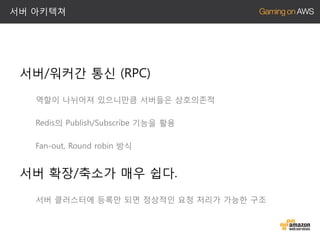 서버 아키텍쳐

서버/워커간 통신 (RPC)
역할이 나뉘어져 있으니만큼 서버들은 상호의존적
Redis의 Publish/Subscribe 기능을 활용
Fan-out, Round robin 방식

서버 확장/축소가 매우 쉽다.
서버 클러스터에 등록만 되면 정상적인 요청 처리가 가능한 구조

 