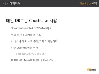 서버 아키텍쳐

메인 DB로는 Couchbase 사용
Document-oriented DBMS (NoSQL)
수평 확장에 최적화된 구조
서비스 중에도 노드 추가/삭제가 가능하다!
다만 Querying에는 취약
2.0에 들어서야 View 기능 추가

대쉬에서는 Moxi에 ELB를 붙여서 운용

 