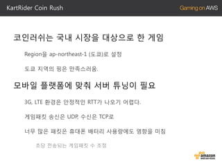 KartRider Coin Rush

코인러쉬는 국내 시장을 대상으로 한 게임
Region을 ap-northeast-1 (도쿄)로 설정
도쿄 지역의 핑은 만족스러움.

모바일 플랫폼에 맞춰 서버 튜닝이 필요
3G, LTE 환경은 안정적인 RTT가 나오기 어렵다.
게임패킷 송신은 UDP, 수신은 TCP로
너무 많은 패킷은 휴대폰 배터리 사용량에도 영향을 미침
초당 전송되는 게임패킷 수 조정

 