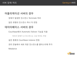 서버 장애 처리

어플리케이션 서버의 경우
장애가 발생한 인스턴스 Terminate 처리
같은 유형의 인스턴스 하나 더 런칭

데이터베이스 서버의 경우
Couchbase에서 Automatic Failover 기능을 지원
따라서 장애가 난 인스턴스는 그냥 버려도 무방

같은 종류의 Couchbase instance 런칭
관리 콘솔에서 새로 띄운 인스턴스를 클러스터에 추가
Rebalance

 