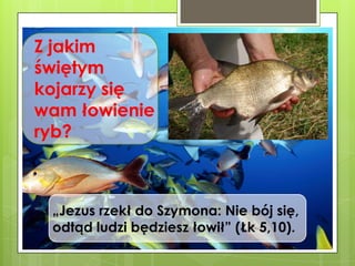 Z jakim
świętym
kojarzy się
wam łowienie
ryb?

„Jezus rzekł do Szymona: Nie bój się,
odtąd ludzi będziesz łowił” (Łk 5,10).

 