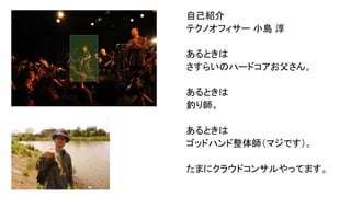 自己紹介
テクノオフィサー 小島 淳
あるときは
さすらいのハードコアお父さん。
あるときは
釣り師。
あるときは
ゴッドハンド整体師（マジです）。
たまにクラウドコンサルやってます。

 