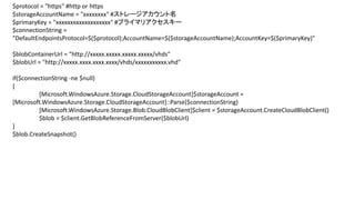 $protocol = "https" #http or https
$storageAccountName = "xxxxxxxx" #ストレージアカウント名
$primaryKey = "xxxxxxxxxxxxxxxxxxx" #プライマリアクセスキー
$connectionString =
"DefaultEndpointsProtocol=$($protocol);AccountName=$($storageAccountName);AccountKey=$($primaryKey)"
$blobContainerUrl = "http://xxxxx.xxxxx.xxxxx.xxxxx/vhds"
$blobUrl = "http://xxxxx.xxxx.xxxx.xxxx/vhds/xxxxxxxxxxx.vhd"

if($connectionString -ne $null)
{
[Microsoft.WindowsAzure.Storage.CloudStorageAccount]$storageAccount =
[Microsoft.WindowsAzure.Storage.CloudStorageAccount]::Parse($connectionString)
[Microsoft.WindowsAzure.Storage.Blob.CloudBlobClient]$client = $storageAccount.CreateCloudBlobClient()
$blob = $client.GetBlobReferenceFromServer($blobUrl)
}
$blob.CreateSnapshot()

 