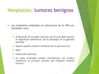 Neoplasias: tumores benignos
 Las neoplasias originadas en estructuras de la ATM son
entidades raras.
 inflamación de la región articular, por lo cual debe hacerse
el diagnóstico diferencial con la patología de la glándula
parótida.
 algunos pueden producir limitación de la apertura oral
 Dolor
 maloclusión dentaria.
 en casos avanzados pueden manifestarse con sordera
conductiva al provocar oclusión del conducto auditivo
externo.
 