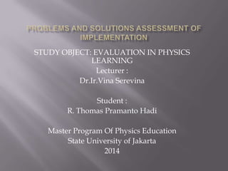 STUDY OBJECT: EVALUATION IN PHYSICS
LEARNING
Lecturer :
Dr.Ir.Vina Serevina
Student :
R. Thomas Pramanto Hadi
Master Program Of Physics Education
State University of Jakarta
2014
 