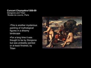 Concert Champêtre1508-09
Giorgione and Titian
Musée du Louvre, Paris
•This is another mysterious
painting of mythological
figures in a dreamy
landscape
•For a long time it was
thought to be by Giorgione
but was probably painted
or at least finished, by
Titian
 