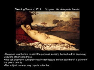 Sleeping Venus c. 1510 Giorgione Gemäldegalerie, Dresden
•Giorgione was the first to paint the goddess sleeping beneath a tree seemingly
unaware of her nakedness
•The soft afternoon sunlight brings the landscape and girl together in a picture of
the poetic beauty
•The subject became very popular after that
 