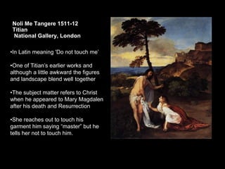 Noli Me Tangere 1511-12
Titian
National Gallery, London
•In Latin meaning 'Do not touch me’
•One of Titian’s earlier works and
although a little awkward the figures
and landscape blend well together
•The subject matter refers to Christ
when he appeared to Mary Magdalen
after his death and Resurrection
•She reaches out to touch his
garment him saying “master” but he
tells her not to touch him.
 