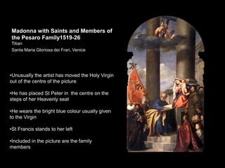 Madonna with Saints and Members of
the Pesaro Family1519-26
Titian
Santa Maria Gloriosa dei Frari, Venice
•Unusually the artist has moved the Holy Virgin
out of the centre of the picture
•He has placed St Peter in the centre on the
steps of her Heavenly seat
•He wears the bright blue colour usually given
to the Virgin
•St Francis stands to her left
•Included in the picture are the family
members
 