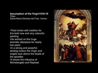 Assumption of the Virgin1516-18
Titian
Santa Maria Gloriosa dei Frari, Venice
•Titian broke with tradition for
this bold new and very colourful
painting
•He worked on this huge
dramatic altarpiece for nearly
two years
•In a strong and powerful
twisting motion the Virgin and
angels soar above the heads of
the apostles
•It shows the influence of
Michelangelo and Raphael
 