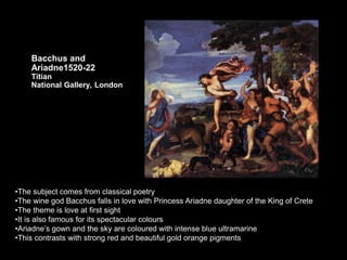 Bacchus and
Ariadne1520-22
Titian
National Gallery, London
•The subject comes from classical poetry
•The wine god Bacchus falls in love with Princess Ariadne daughter of the King of Crete
•The theme is love at first sight
•It is also famous for its spectacular colours
•Ariadne’s gown and the sky are coloured with intense blue ultramarine
•This contrasts with strong red and beautiful gold orange pigments
 