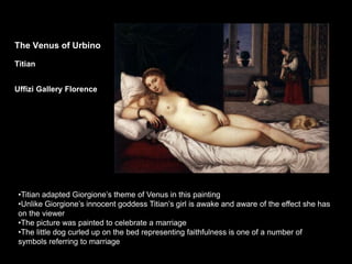 The Venus of Urbino
Titian
Uffizi Gallery Florence
•Titian adapted Giorgione’s theme of Venus in this painting
•Unlike Giorgione’s innocent goddess Titian’s girl is awake and aware of the effect she has
on the viewer
•The picture was painted to celebrate a marriage
•The little dog curled up on the bed representing faithfulness is one of a number of
symbols referring to marriage
 