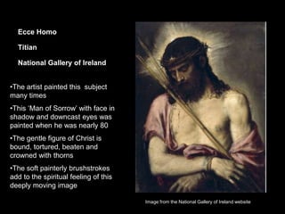 Ecce Homo
Titian
National Gallery of Ireland
•The artist painted this subject
many times
•This ‘Man of Sorrow’ with face in
shadow and downcast eyes was
painted when he was nearly 80
•The gentle figure of Christ is
bound, tortured, beaten and
crowned with thorns
•The soft painterly brushstrokes
add to the spiritual feeling of this
deeply moving image
Image from the National Gallery of Ireland website
 