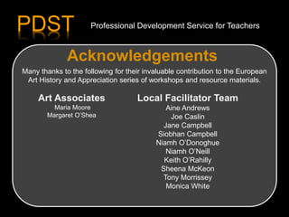 Acknowledgements
Art Associates
Maria Moore
Margaret O’Shea
Local Facilitator Team
Aine Andrews
Joe Caslin
Jane Campbell
Siobhan Campbell
Niamh O’Donoghue
Niamh O’Neill
Keith O’Rahilly
Sheena McKeon
Tony Morrissey
Monica White
Many thanks to the following for their invaluable contribution to the European
Art History and Appreciation series of workshops and resource materials.
PDST Professional Development Service for Teachers
 