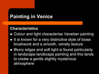 Painting in Venice
Characteristics
 Colour and light characterise Venetian painting
 It is known for a very distinctive style of loose
brushwork and a smooth, velvety texture
 Blurry edges and soft light is found particularly
in landscape landscape painting and this tends
to create a gentle slightly mysterious
atmosphere
 