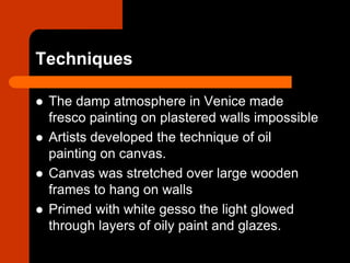 Techniques
 The damp atmosphere in Venice made
fresco painting on plastered walls impossible
 Artists developed the technique of oil
painting on canvas.
 Canvas was stretched over large wooden
frames to hang on walls
 Primed with white gesso the light glowed
through layers of oily paint and glazes.
 