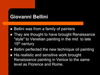 Giovanni Bellini
 Bellini was from a family of painters
 They are thought to have brought Renaissance
"style" to Venetian painting in the mid to late
15th century
 Bellini perfected the new technique oil painting
 His realistic and sensitive work brought
Renaissance painting in Venice to the same
level as Florence and Rome.
 