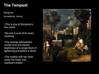 The Tempest
Giorgione
Accademia, Venice
•This is one of Giorgione’s
few works
•No one is sure of its exact
meaning
•The strange atmosphere
comes from the vibrant
brightness of a single flash of
lightening just before a storm
•The mother with her child
under the trees may
represent shelter
 