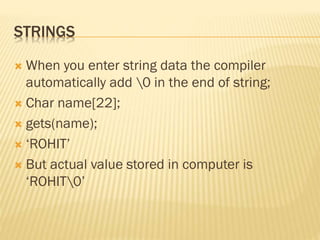 STRINGS
 When you enter string data the compiler
automatically add 0 in the end of string;
 Char name[22];
 gets(name);
 ‘ROHIT’
 But actual value stored in computer is
‘ROHIT0’
 