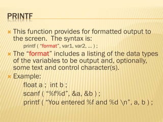 PRINTF
 This function provides for formatted output to
the screen. The syntax is:
printf ( “format”, var1, var2, … ) ;
 The “format” includes a listing of the data types
of the variables to be output and, optionally,
some text and control character(s).
 Example:
float a ; int b ;
scanf ( “%f%d”, &a, &b ) ;
printf ( “You entered %f and %d n”, a, b ) ;
 