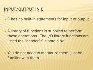 INPUT/OUTPUT IN C
 C has no built-in statements for input or output.
 A library of functions is supplied to perform
these operations. The I/O library functions are
listed the “header” file <stdio.h>.
 You do not need to memorize them, just be
familiar with them.
 