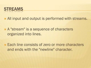 STREAMS
 All input and output is performed with streams.
 A "stream" is a sequence of characters
organized into lines.
 Each line consists of zero or more characters
and ends with the "newline" character.
 