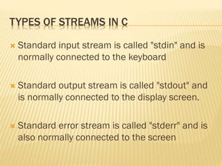TYPES OF STREAMS IN C
 Standard input stream is called "stdin" and is
normally connected to the keyboard
 Standard output stream is called "stdout" and
is normally connected to the display screen.
 Standard error stream is called "stderr" and is
also normally connected to the screen
 