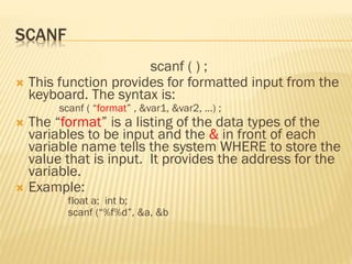 SCANF
scanf ( ) ;
 This function provides for formatted input from the
keyboard. The syntax is:
scanf ( “format” , &var1, &var2, …) ;
 The “format” is a listing of the data types of the
variables to be input and the & in front of each
variable name tells the system WHERE to store the
value that is input. It provides the address for the
variable.
 Example:
float a; int b;
scanf (“%f%d”, &a, &b
 