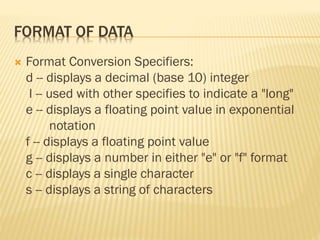 FORMAT OF DATA
 Format Conversion Specifiers:
d -- displays a decimal (base 10) integer
l -- used with other specifies to indicate a "long"
e -- displays a floating point value in exponential
notation
f -- displays a floating point value
g -- displays a number in either "e" or "f" format
c -- displays a single character
s -- displays a string of characters
 