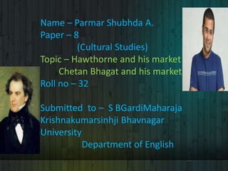 Name – Parmar Shubhda A.
Paper – 8
(Cultural Studies)
Topic – Hawthorne and his market
Chetan Bhagat and his market
Roll no – 32
Submitted to – S BGardiMaharaja
Krishnakumarsinhji Bhavnagar
University
Department of English
 