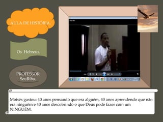 AULA DE HISTÓRIA.
Os Hebreus.
PROFESSOR
SeuRiba.
Moisés gastou: 40 anos pensando que era alguém, 40 anos aprendendo que não
era ninguém e 40 anos descobrindo o que Deus pode fazer com um
NINGUÉM.
 