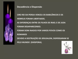 Decadência e Dispersão
CIRO REI DA PERSIA VENCEU OS BABILÔNICOS E OS
HEBREUS FORAM LIBERTADOS.
AS DIFERENÇAS ENTRE OS FILHOS DE IRAEL E DE JUDA
FORAM DESAPARECENDO.
FORAM DOM INADOS POR VARIOS POVOS COMO OS
ROMANOS
DEVIDO A DESTRUIÇÃO DE JERUSALEM, DISPERSARAM SE
PELO MUNDO (DIÁSPORA).
 
