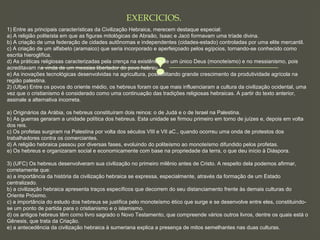 
EXERCICIOS.
1) Entre as principais características da Civilização Hebraica, merecem destaque especial: 
a) A religião politeísta em que as figuras mitológicas de Abraão, Isaac e Jacó formavam uma tríade divina. 
b) A criação de uma federação de cidades autônomas e independentes (cidades-estado) controladas por uma elite mercantil. 
c) A criação de um alfabeto (aramaico) que seria incorporado e aperfeiçoado pelos egípcios, tornando-se conhecido como 
escrita hieroglífica. 
d) As práticas religiosas caracterizadas pela crença na existência de um único Deus (monoteísmo) e no messianismo, pois 
acreditavam na vinda de um messias libertador do povo hebreu. 
e) As inovações tecnológicas desenvolvidas na agricultura, possibilitando grande crescimento da produtividade agrícola na 
região palestina.
2) (Ufpe) Entre os povos do oriente médio, os hebreus foram os que mais influenciaram a cultura da civilização ocidental, uma 
vez que o cristianismo é considerado como uma continuação das tradições religiosas hebraicas. A partir do texto anterior, 
assinale a alternativa incorreta.
a) Originários da Arábia, os hebreus constituíram dois reinos: o de Judá e o de Israel na Palestina.
b) As guerras geraram a unidade política dos hebreus. Esta unidade se firmou primeiro em torno de juízes e, depois em volta 
dos reis.
c) Os profetas surgiram na Palestina por volta dos séculos VIII e VII aC., quando ocorreu uma onda de protestos dos 
trabalhadores contra os comerciantes.
d) A religião hebraica passou por diversas fases, evoluindo do politeísmo ao monoteísmo difundido pelos profetas.
e) Os hebreus e organizaram social e economicamente com base na propriedade da terra, o que deu início à Diáspora.
3) (UFC) Os hebreus desenvolveram sua civilização no primeiro milênio antes de Cristo. A respeito dela podemos afirmar, 
corretamente que:
a) a importância da história da civilização hebraica se expressa, especialmente, através da formação de um Estado 
centralizado.
b) a civilização hebraica apresenta traços específicos que decorrem do seu distanciamento frente às demais culturas do 
Oriente Próximo.
c) a importância do estudo dos hebreus se justifica pelo monoteísmo ético que surge e se desenvolve entre eles, constituindo-
se um ponto de partida para o cristianismo e o islamismo.
d) os antigos hebreus têm como livro sagrado o Novo Testamento, que compreende vários outros livros, dentre os quais está o 
Gênesis, que trata da Criação.
e) a antecedência da civilização hebraica à sumeriana explica a presença de mitos semelhantes nas duas culturas.
 
