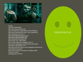 FIQUEM EM PAZ.
Fontes :
GOOGLE IMAGENS.
http://www.luso-poemas.net
http://pt.wikipedia.org/wiki/Microhist%C3%B3ria
http://www.suapesquisa.com/o_que_e/positiviso.
http://educacao.uol.com.br
http://www.klickeducacao.com.br
http://www.scielo.br/scielo.php
http://www.gifs-animados.net/
APOLOGIA DA HISITÓRIA
http://mestresdahistoria.blogspot.com.br
http://www.coladaweb.com/exercicios-resolvidos
APOSTILA MATERIAL FTD.
http://gifs-animados.lwam.com.br/tag/gifs-animados-de-
maos-batendo-palmas/
http://www.youtube.com/watch?v=E62js1eT2t8
Vídeos do yotub.
Acessado dia 01/03/14
 