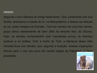 ORIGEM:
Segundo o livro Gênesis do Antigo testamento, Taré, juntamente com sua
família, abandonou a cidade de Ur, na Mesopotâmia, e desceu em direção
ao sul, pelas margens do Eufrates. Taré era membro de uma tribo semita,
grupo étnico descendente de Sem (filho do lendário Noé, do Dilúvio).
Hoje, os semitas compreendem dois importantes povos: os Hebreus
(judeus) e os arábes. Com a morte de Taré, a liderança dessa tribo
nômade ficou com Abraão, que, segundo a tradição, recebeu inspirações
divinas para ir com seu povo até Canaã (região da Palestina), a Terra
prometida.
 