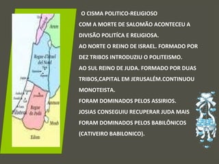 O CISMA POLITICO-RELIGIOSO
COM A MORTE DE SALOMÃO ACONTECEU A
DIVISÃO POLITÍCA E RELIGIOSA.
AO NORTE O REINO DE ISRAEL. FORMADO POR
DEZ TRIBOS INTRODUZIU O POLITEISMO.
AO SUL REINO DE JUDA. FORMADO POR DUAS
TRIBOS,CAPITAL EM JERUSALÉM.CONTINUOU
MONOTEISTA.
FORAM DOMINADOS PELOS ASSIRIOS.
JOSIAS CONSEGUIU RECUPERAR JUDA MAIS
FORAM DOMINADOS PELOS BABILÔNICOS
(CATIVEIRO BABILONICO).
 