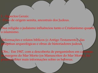 I - Aspectos Gerais:
- Povo de origem semita, ancestrais dos Judeus.
-Sua religião o judaísmo influênciou tanto o Cristianismo quanto
o islamismo.
-Informações e relatos bíblicos (o Antigo Testamento), das
pesquisas arqueológicas e obras de historiadores judeus.
-Obs.;  Em 1947, com a descoberta de pergaminhos em cavernas
às margens do Mar Morto (os Manuscritos do Mar Morto), foi
possível obter mais informações sobre os hebreus.
I - Aspectos Gerais:
- Povo de origem semita, ancestrais dos Judeus.
-Sua religião o judaísmo influênciou tanto o Cristianismo quanto
o islamismo.
-Informações e relatos bíblicos (o Antigo Testamento), das
pesquisas arqueológicas e obras de historiadores judeus.
-Obs.;  Em 1947, com a descoberta de pergaminhos em cavernas
às margens do Mar Morto (os Manuscritos do Mar Morto), foi
possível obter mais informações sobre os hebreus.
 